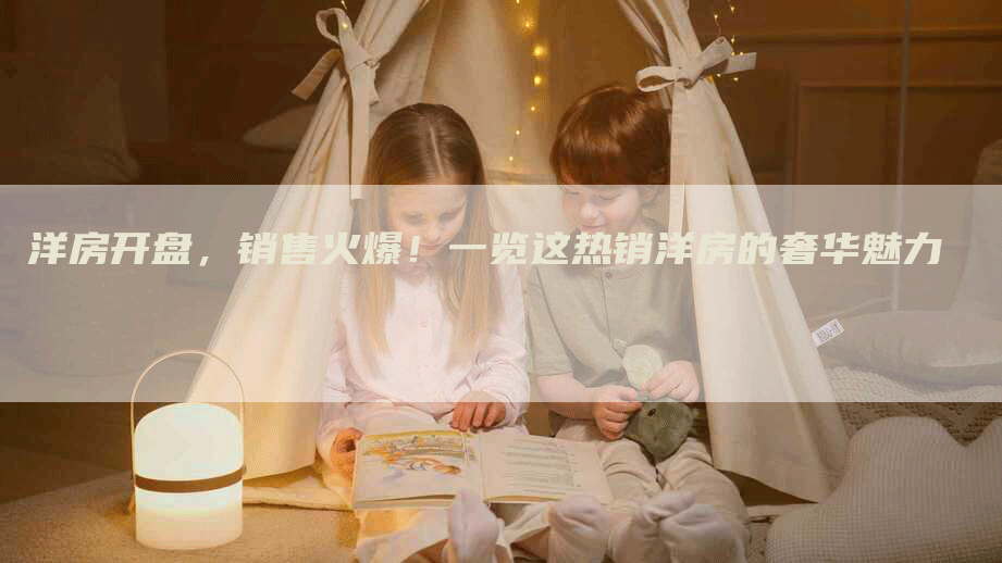 洋房开盘，销售火爆！一览这热销洋房的奢华魅力