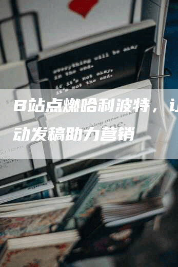 B站点燃哈利波特，让你活动发稿助力营销
