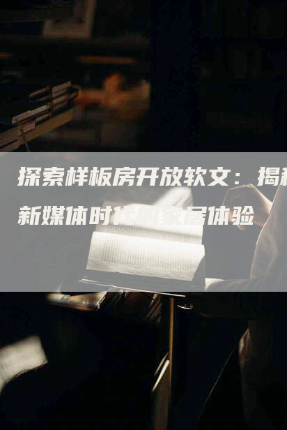 探索样板房开放软文：揭秘新媒体时代的家居体验