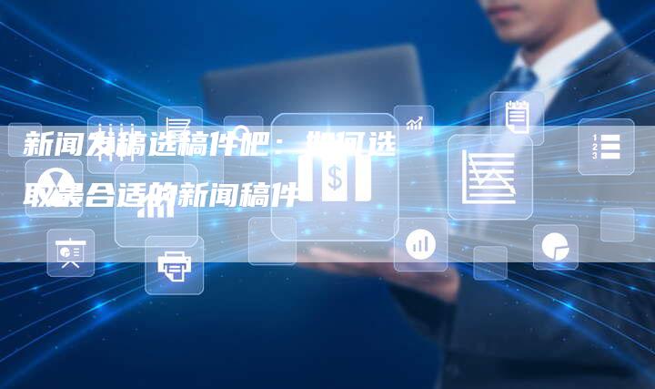 新闻发稿选稿件吧：如何选取最合适的新闻稿件