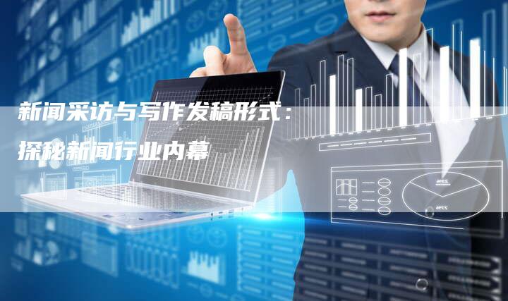新闻采访与写作发稿形式：探秘新闻行业内幕