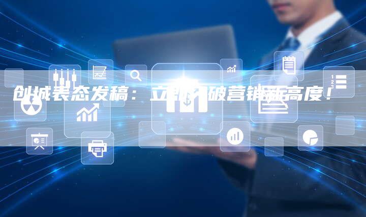 创城表态发稿：立即突破营销新高度！