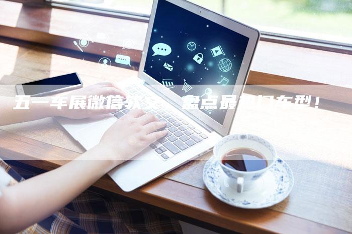 五一车展微信软文，盘点最热门车型！