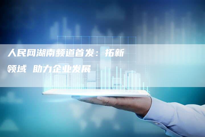 人民网湖南频道首发：拓新领域 助力企业发展