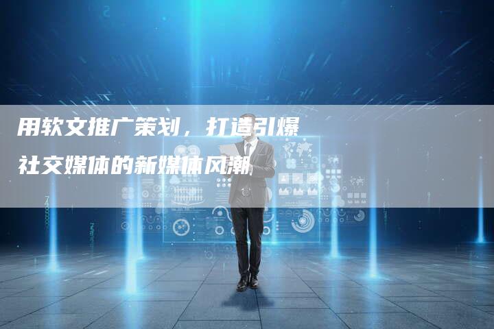 用软文推广策划，打造引爆社交媒体的新媒体风潮