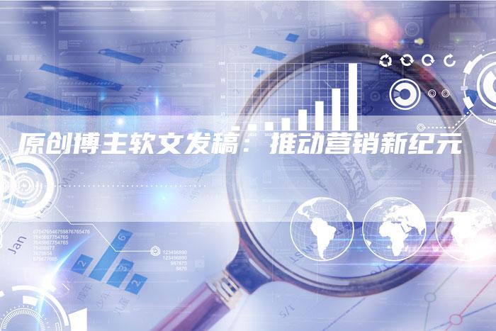 原创博主软文发稿：推动营销新纪元