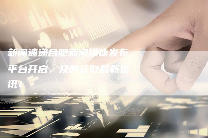 新闻速递合肥新闻媒体发布平台开启，及时获取最新资讯！
