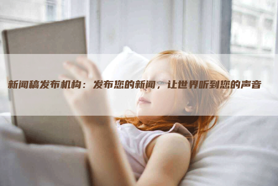 新闻稿发布机构：发布您的新闻，让世界听到您的声音