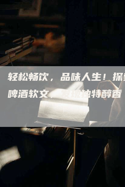 轻松畅饮，品味人生！探索啤酒软文，发现独特醇香