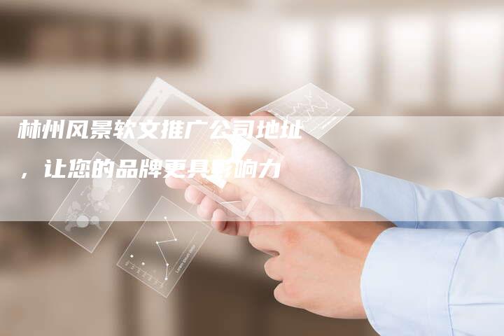 林州风景软文推广公司地址，让您的品牌更具影响力