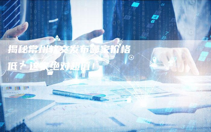 揭秘常州软文发布哪家价格低？这家绝对超值！