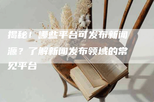 揭秘！哪些平台可发布新闻源？了解新闻发布领域的常见平台