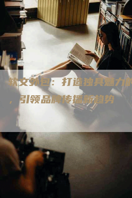 软文外包：打造独具魅力的，引领品牌传播新趋势