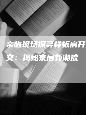 亲临现场探寻样板房开放软文：揭秘家居新潮流