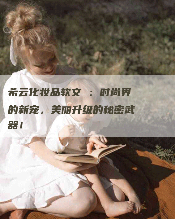 希云化妆品软文 ：时尚界的新宠，美丽升级的秘密武器！