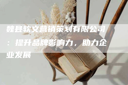 魏县软文营销策划有限公司：提升品牌影响力，助力企业发展