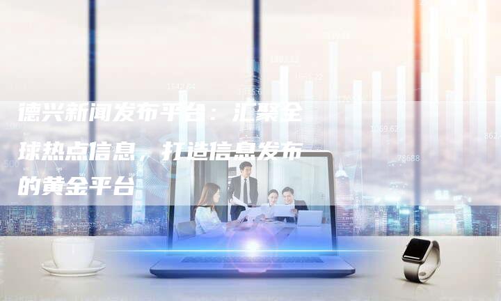 德兴新闻发布平台：汇聚全球热点信息，打造信息发布的黄金平台