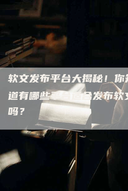 软文发布平台大揭秘！你知道有哪些平台适合发布软文吗？