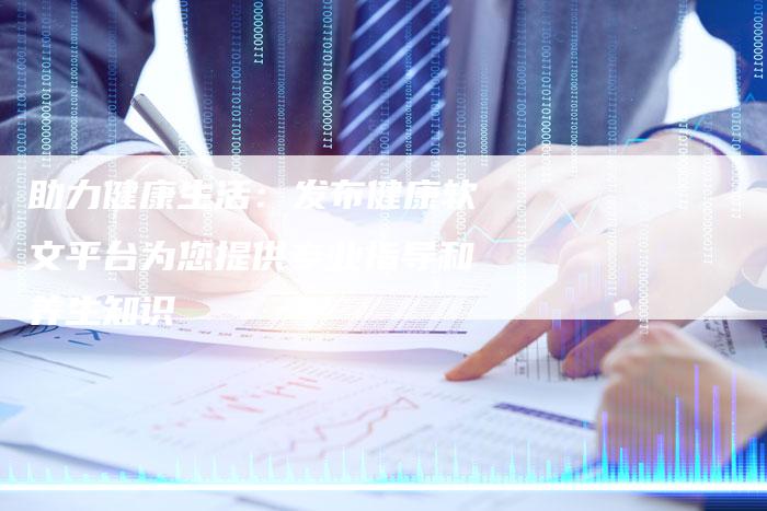 助力健康生活：发布健康软文平台为您提供专业指导和养生知识
