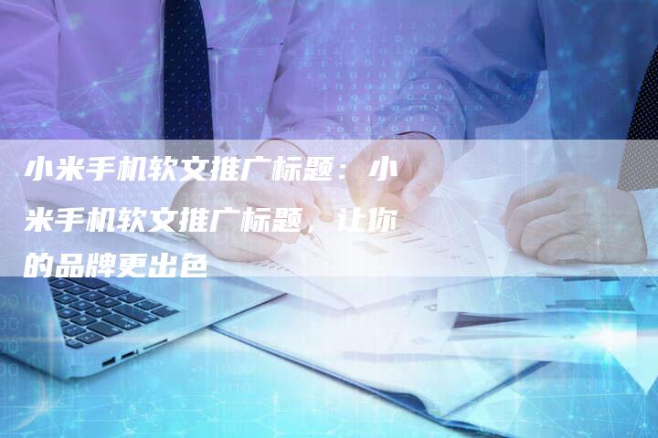 小米手机软文推广标题：小米手机软文推广标题，让你的品牌更出色