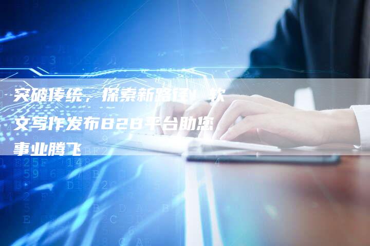 突破传统，探索新路径！软文写作发布B2B平台助您事业腾飞