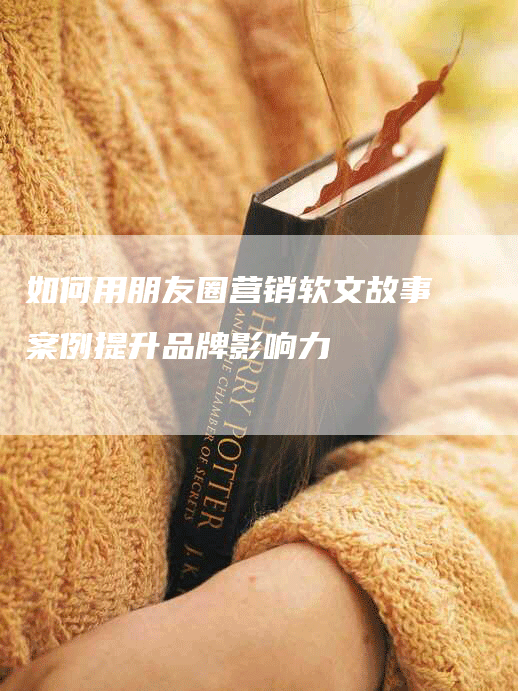 如何用朋友圈营销软文故事案例提升品牌影响力