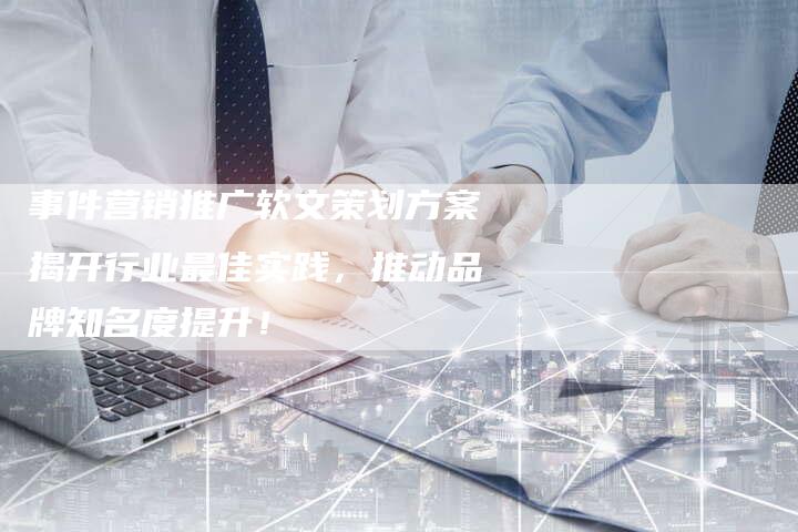 事件营销推广软文策划方案揭开行业最佳实践，推动品牌知名度提升！