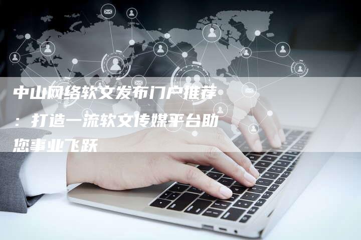中山网络软文发布门户推荐：打造一流软文传媒平台助您事业飞跃