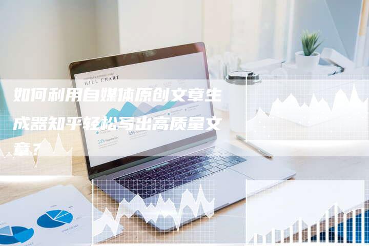 如何利用自媒体原创文章生成器知乎轻松写出高质量文章？