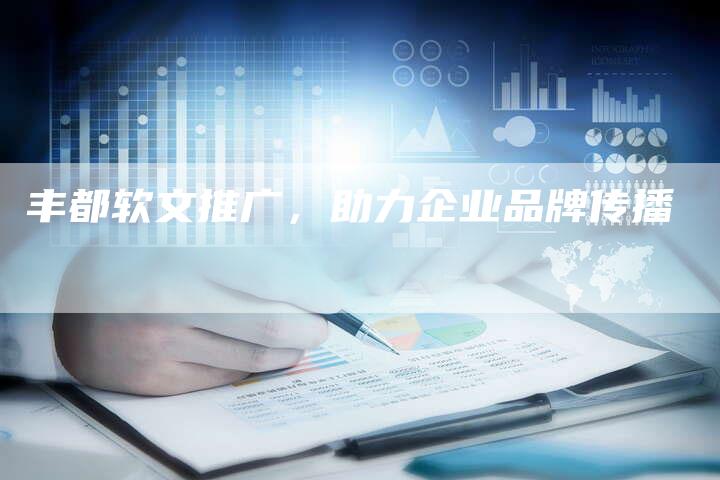 丰都软文推广，助力企业品牌传播