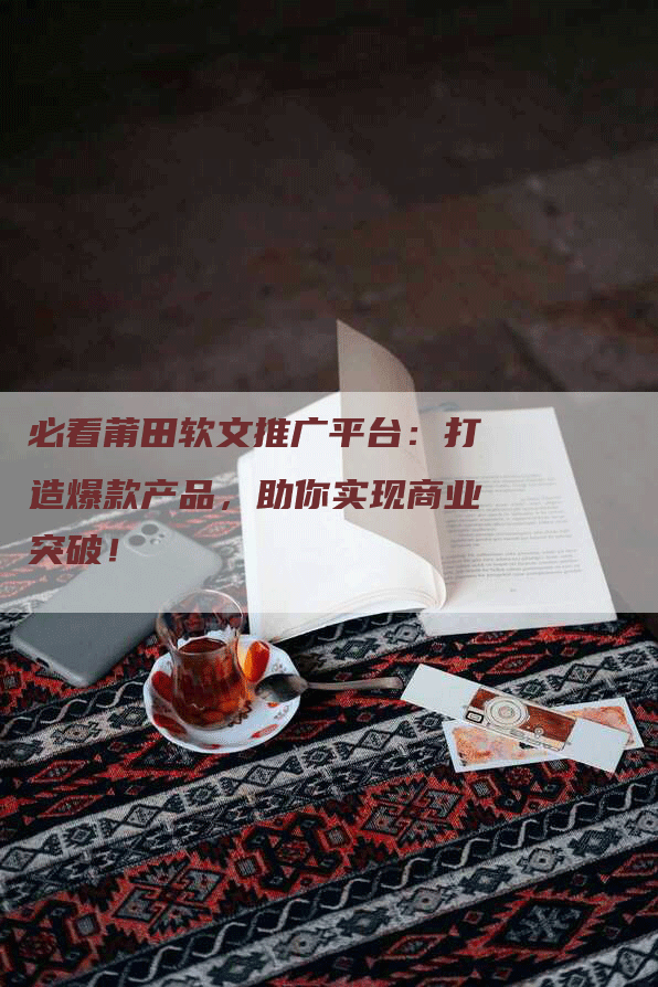 必看莆田软文推广平台：打造爆款产品，助你实现商业突破！
