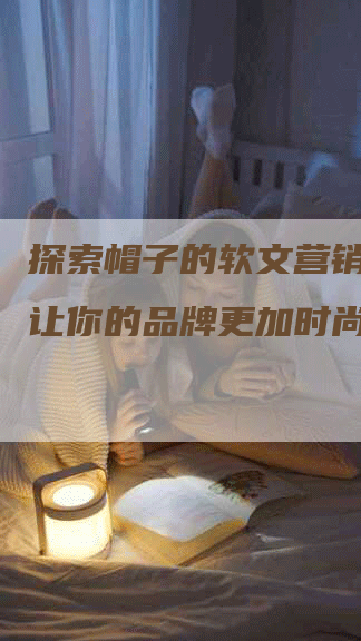 探索帽子的软文营销奥秘，让你的品牌更加时尚与独特