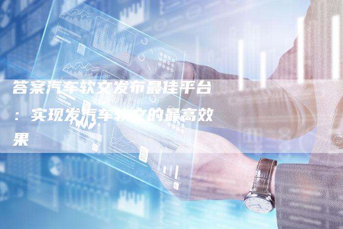 答案汽车软文发布最佳平台：实现发汽车软文的最高效果