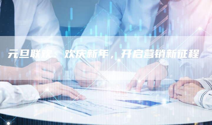 元旦联欢：欢庆新年，开启营销新征程