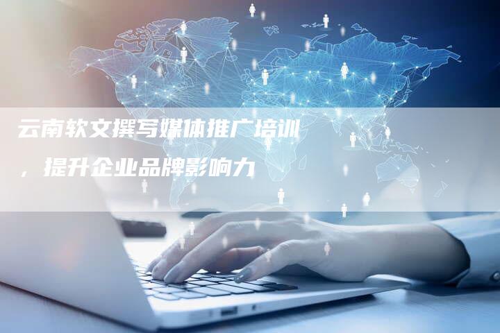 云南软文撰写媒体推广培训，提升企业品牌影响力