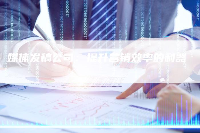 媒体发稿公司：提升营销效率的利器