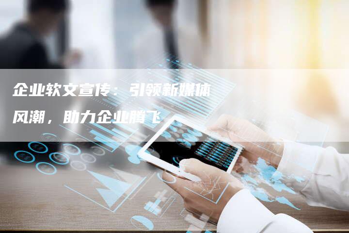企业软文宣传：引领新媒体风潮，助力企业腾飞