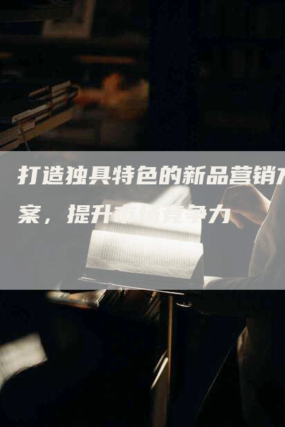 打造独具特色的新品营销方案，提升市场竞争力