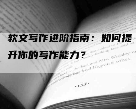 软文写作进阶指南：如何提升你的写作能力？