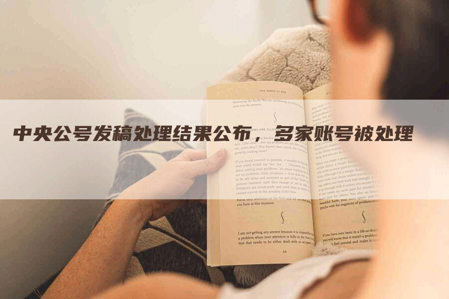 中央公号发稿处理结果公布，多家账号被处理