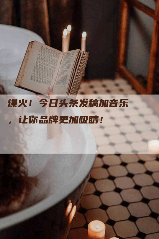 爆火！今日头条发稿加音乐，让你品牌更加吸睛！