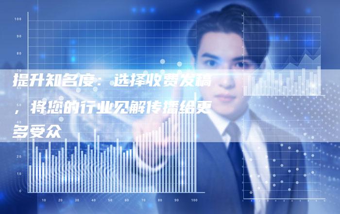 提升知名度：选择收费发稿，将您的行业见解传播给更多受众