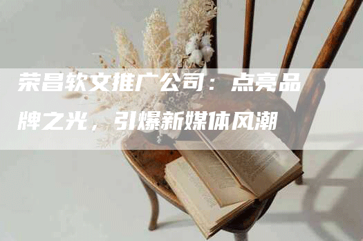 荣昌软文推广公司：点亮品牌之光，引爆新媒体风潮