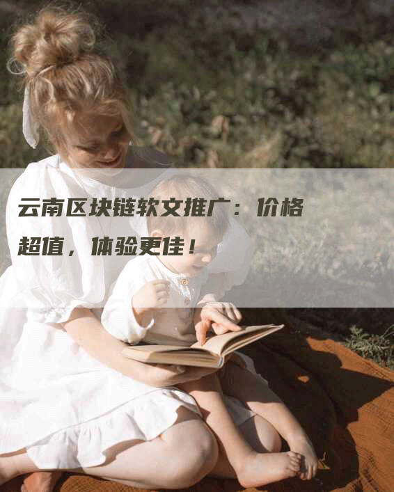 云南区块链软文推广：价格超值，体验更佳！