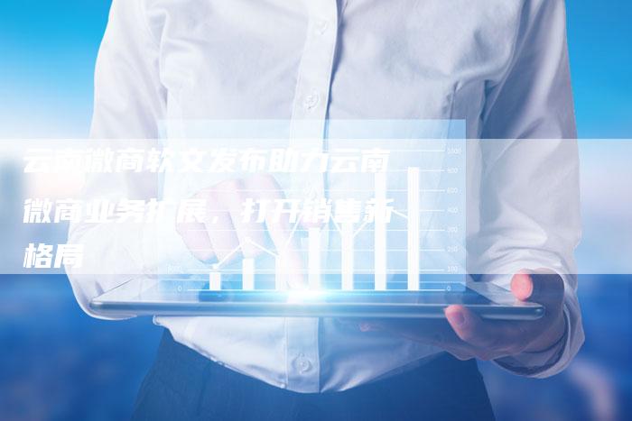 云南微商软文发布助力云南微商业务扩展，打开销售新格局