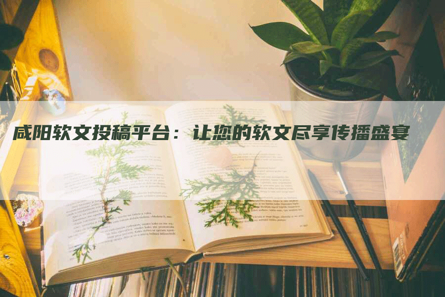 咸阳软文投稿平台：让您的软文尽享传播盛宴