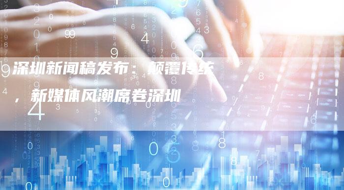 深圳新闻稿发布：颠覆传统，新媒体风潮席卷深圳