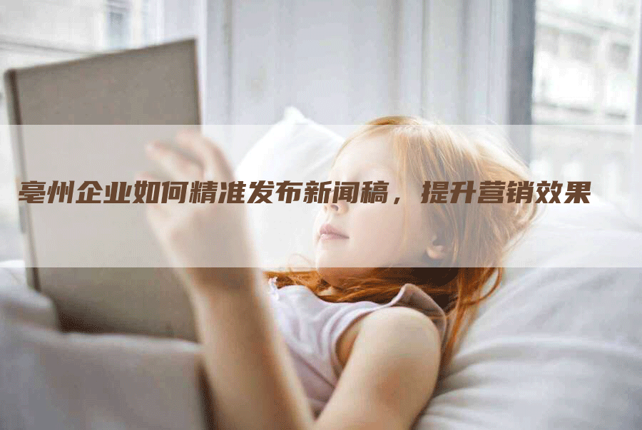亳州企业如何精准发布新闻稿，提升营销效果