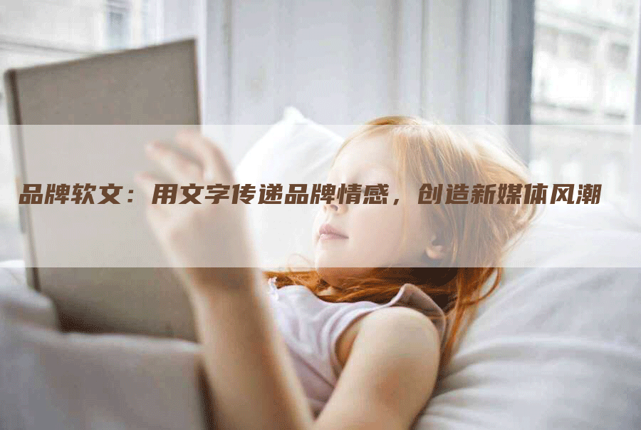 品牌软文：用文字传递品牌情感，创造新媒体风潮