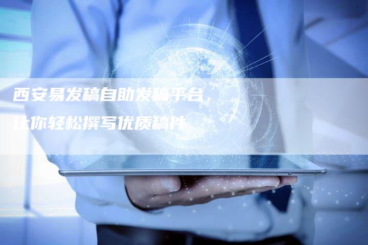 西安易发稿自助发稿平台，让你轻松撰写优质稿件
